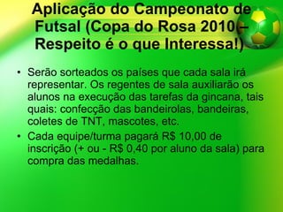Aplicação do Campeonato de Futsal (Copa do Rosa 2010 – Respeito é o que Interessa!)   Serão sorteados os países que cada sala irá representar. Os regentes de sala auxiliarão os alunos na execução das tarefas da gincana, tais quais: confecção das bandeirolas, bandeiras, coletes de TNT, mascotes, etc. Cada equipe/turma pagará R$ 10,00 de inscrição (+ ou - R$ 0,40 por aluno da sala) para compra das medalhas. 