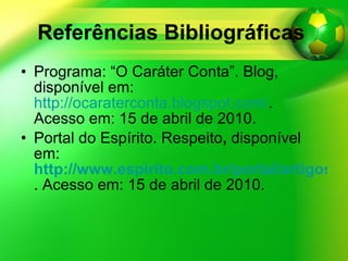 Referências Bibliográficas   Programa: “O Caráter Conta”. Blog, disponível em:  http://ocaraterconta.blogspot.com/ . Acesso em: 15 de abril de 2010. Portal do Espírito. Respeito ,  disponível em:   http://www.espirito.com.br/portal/artigos/mundo-espirita/respeito.html . Acesso em: 15 de abril de 2010. 