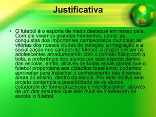 Justificativa O futebol é o esporte de maior destaque em nosso país. Com ele vivemos grandes momentos, como: as conquistas dos importantes campeonatos mundiais; as vitórias dos nossos clubes do coração; a integração e a socialização nos campos de futebol; o prazer em ver os adolescentes amadurecendo com o contato físico com a bola, a preferência dos alunos por este esporte dentro das escolas, enfim, através de todas essas glórias que o futebol proporciona aos cidadãos brasileiros, podemos aproveitar para trabalhar o conhecimento das diversas áreas do ensino, dentro da escola. Por este motivo este projeto contempla a possibilidade de os alunos estudarem de forma prazerosa e interdisciplinar, através de um dos assuntos que eles mais se interessam na escola: o futebol.  