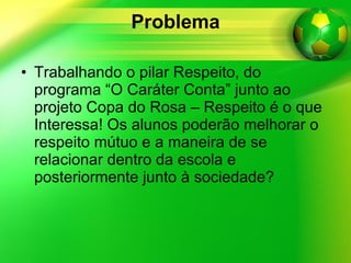 Problema Trabalhando o pilar Respeito, do programa “O Caráter Conta” junto ao projeto Copa do Rosa – Respeito é o que Interessa! Os alunos poderão melhorar o respeito mútuo e a maneira de se relacionar dentro da escola e posteriormente junto à sociedade? 