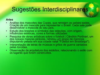 Sugestões Interdisciplinares Artes Análise dos mascotes das Copas, que retratam os países-sedes. Criação de um mascote para representar o Brasil. Cada sala pode desenvolver o mascote do seu país. Estudo dos brasões e símbolos das seleções, com origem, influências estéticas, cores e formas utilizadas. Pesquisa de obras artísticas sobre o futebol ( Cândido Portinari, um dos nossos maiores pintores, retratou um grupo de meninos disputando pelada em sua cidade natal "Futebol em Brodósqui"). Interpretação de letras de músicas e gritos de guerra cantados pelas torcidas. Observação da arquitetura dos estádios, relacionando o estilo com os lugares que foram construídos. 