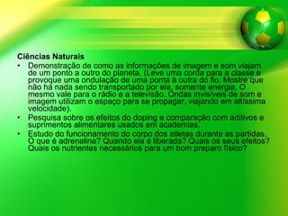 Ciências Naturais Demonstração de como as informações de imagem e som viajam de um ponto a outro do planeta. (Leve uma corda para a classe e provoque uma ondulação de uma ponta à outra do fio. Mostre que não há nada sendo transportado por ela, somente energia. O mesmo vale para o rádio e a televisão. Ondas invisíveis de som e imagem utilizam o espaço para se propagar, viajando em altíssima velocidade). Pesquisa sobre os efeitos do doping e comparação com aditivos e suprimentos alimentares usados em academias. Estudo do funcionamento do corpo dos atletas durante as partidas. O que é adrenalina? Quando ela é liberada? Quais os seus efeitos? Quais os nutrientes necessários para um bom preparo físico? 