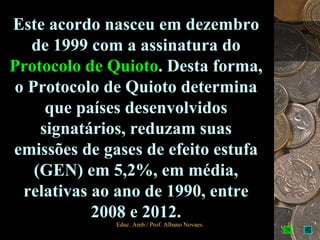 Este acordo nasceu em dezembro
  de 1999 com a assinatura do
Protocolo de Quioto. Desta forma,
o Protocolo de Quioto determina
     que países desenvolvidos
    signatários, reduzam suas
emissões de gases de efeito estufa
   (GEN) em 5,2%, em média,
 relativas ao ano de 1990, entre
           2008 e 2012.
              Educ. Amb./ Prof. Albano Novaes.   11
 