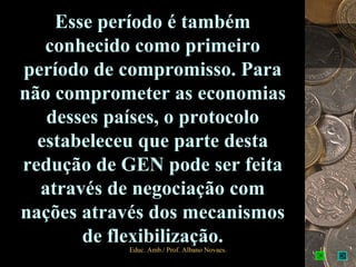 Esse período é também
   conhecido como primeiro
período de compromisso. Para
não comprometer as economias
   desses países, o protocolo
  estabeleceu que parte desta
redução de GEN pode ser feita
  através de negociação com
nações através dos mecanismos
       de flexibilização.
           Educ. Amb./ Prof. Albano Novaes.   12
 