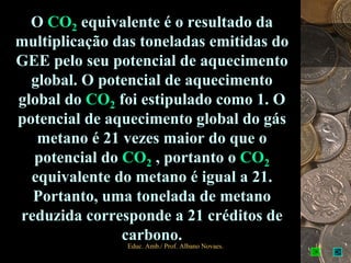 O CO2 equivalente é o resultado da
multiplicação das toneladas emitidas do
GEE pelo seu potencial de aquecimento
  global. O potencial de aquecimento
global do CO2 foi estipulado como 1. O
potencial de aquecimento global do gás
   metano é 21 vezes maior do que o
  potencial do CO2 , portanto o CO2
  equivalente do metano é igual a 21.
  Portanto, uma tonelada de metano
reduzida corresponde a 21 créditos de
               carbono.
                Educ. Amb./ Prof. Albano Novaes.   14
 