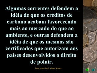 Algumas correntes defendem a
   idéia de que os créditos de
 carbono acabam favorecendo
  mais ao mercado do que ao
ambiente, e outras defendem a
  idéia de que os mesmos são
certificados que autorizam aos
 países desenvolvidos o direito
            de poluir.
            Educ. Amb./ Prof. Albano Novaes.   16
 