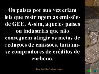 Os países por sua vez criam
leis que restringem as emissões
de GEE. Assim, aqueles países
      ou indústrias que não
conseguem atingir as metas de
reduções de emissões, tornam-
 se compradores de créditos de
            carbono.
            Educ. Amb./ Prof. Albano Novaes.   6
 