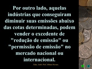 Por outro lado, aquelas
 indústrias que conseguiram
diminuir suas emissões abaixo
das cotas determinadas, podem
     vender o excedente de
   "redução de emissão" ou
  "permissão de emissão" no
     mercado nacional ou
         internacional.
            Educ. Amb./ Prof. Albano Novaes.   7
 