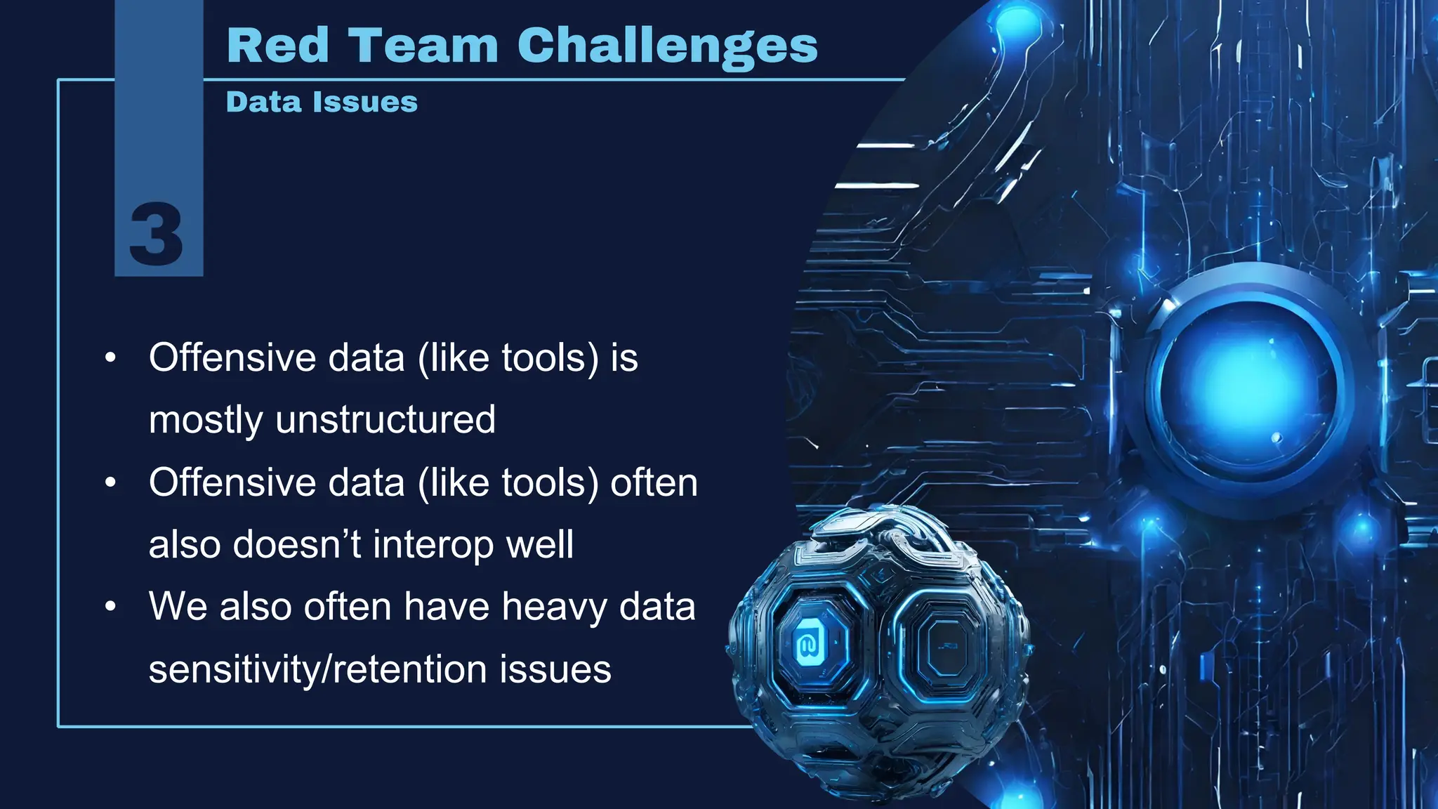Red Team Challenges
Data Issues
• Offensive data (like tools) is
mostly unstructured
• Offensive data (like tools) often
also doesn’t interop well
• We also often have heavy data
sensitivity/retention issues
3
 