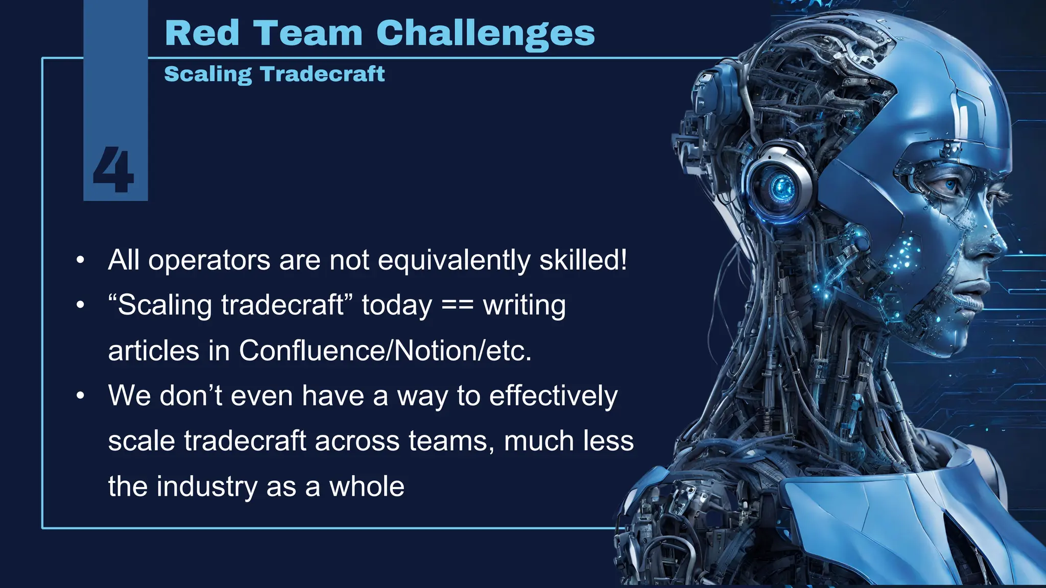 4
Red Team Challenges
Scaling Tradecraft
• All operators are not equivalently skilled!
• “Scaling tradecraft” today == writing
articles in Confluence/Notion/etc.
• We don’t even have a way to effectively
scale tradecraft across teams, much less
the industry as a whole
 