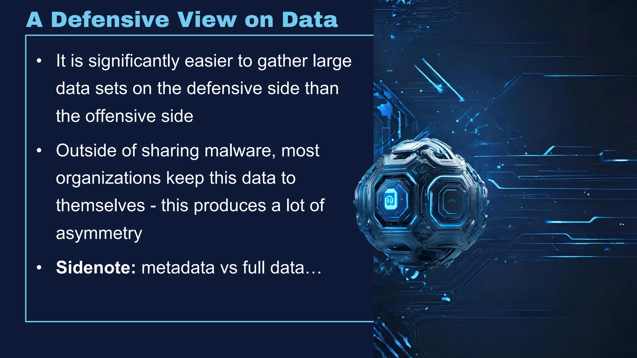 • It is significantly easier to gather large
data sets on the defensive side than
the offensive side
• Outside of sharing malware, most
organizations keep this data to
themselves - this produces a lot of
asymmetry
• Sidenote: metadata vs full data…
A Defensive View on Data
 