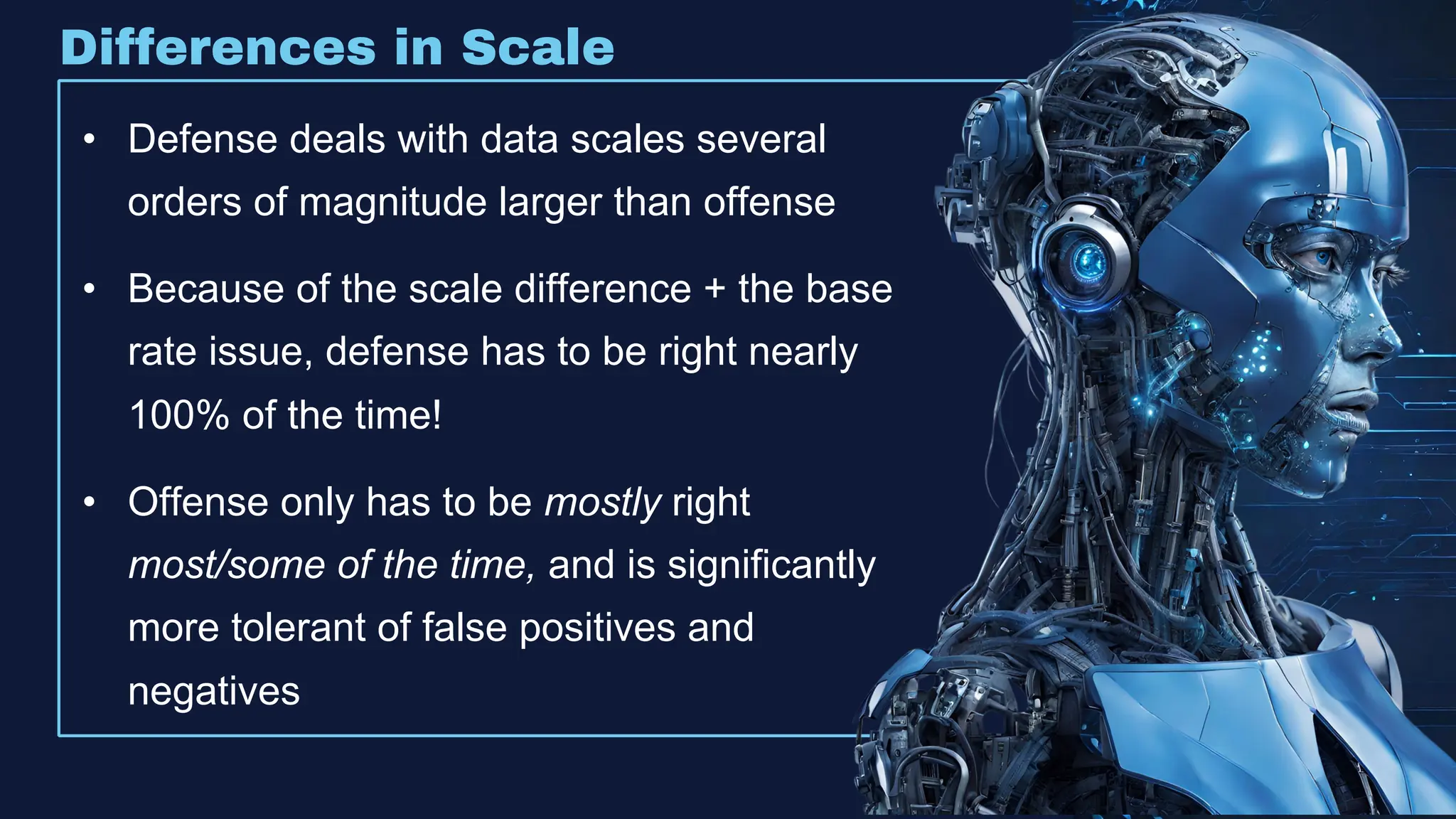 Differences in Scale
• Defense deals with data scales several
orders of magnitude larger than offense
• Because of the scale difference + the base
rate issue, defense has to be right nearly
100% of the time!
• Offense only has to be mostly right
most/some of the time, and is significantly
more tolerant of false positives and
negatives
 