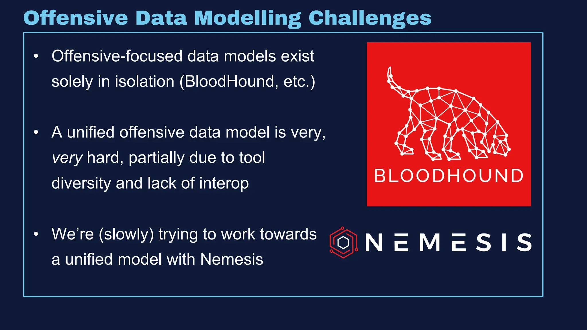 • Offensive-focused data models exist
solely in isolation (BloodHound, etc.)
• A unified offensive data model is very,
very hard, partially due to tool
diversity and lack of interop
• We’re (slowly) trying to work towards
a unified model with Nemesis
Offensive Data Modelling Challenges
 