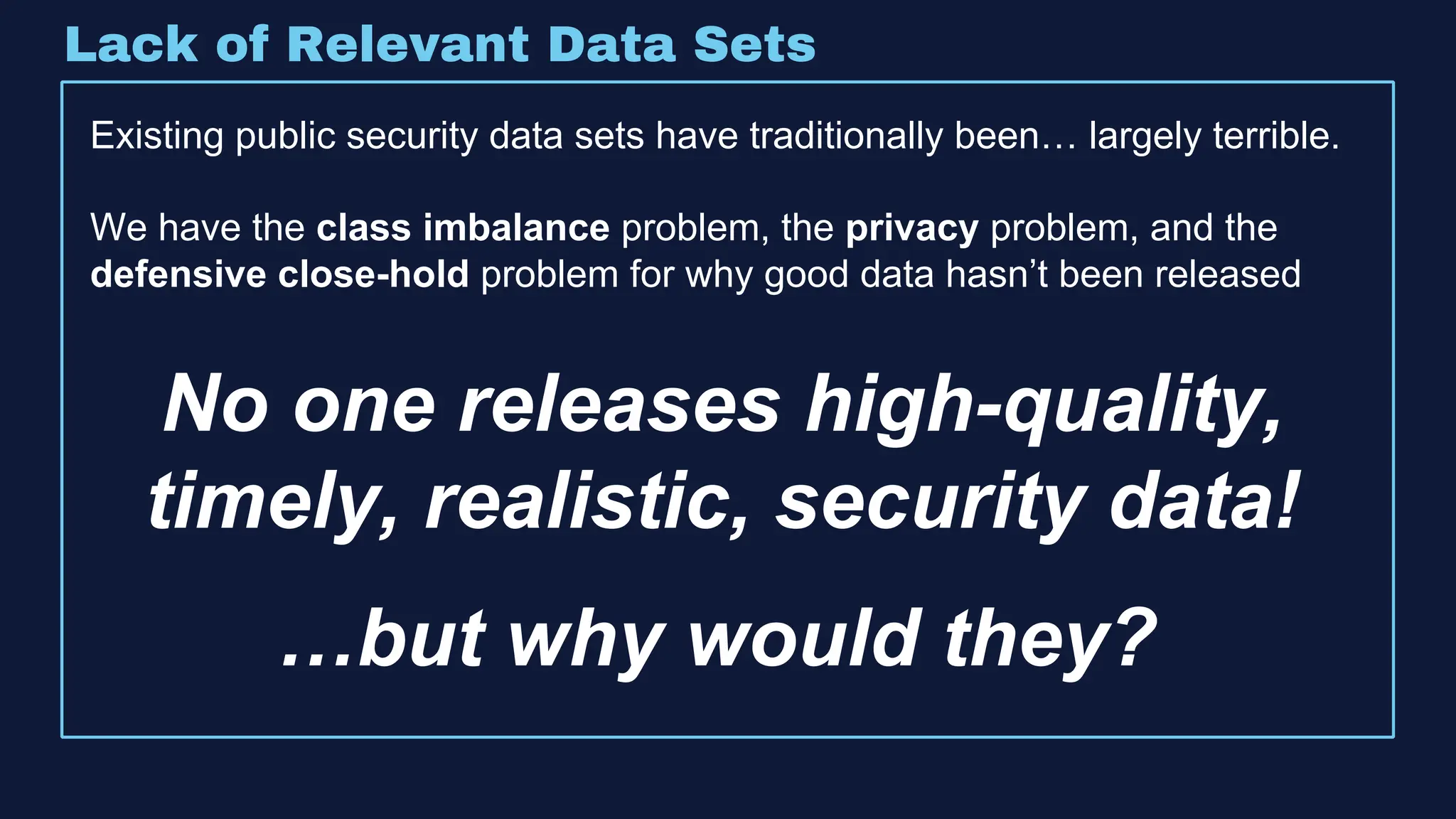 Lack of Relevant Data Sets
Existing public security data sets have traditionally been… largely terrible.
We have the class imbalance problem, the privacy problem, and the
defensive close-hold problem for why good data hasn’t been released
No one releases high-quality,
timely, realistic, security data!
…but why would they?
 
