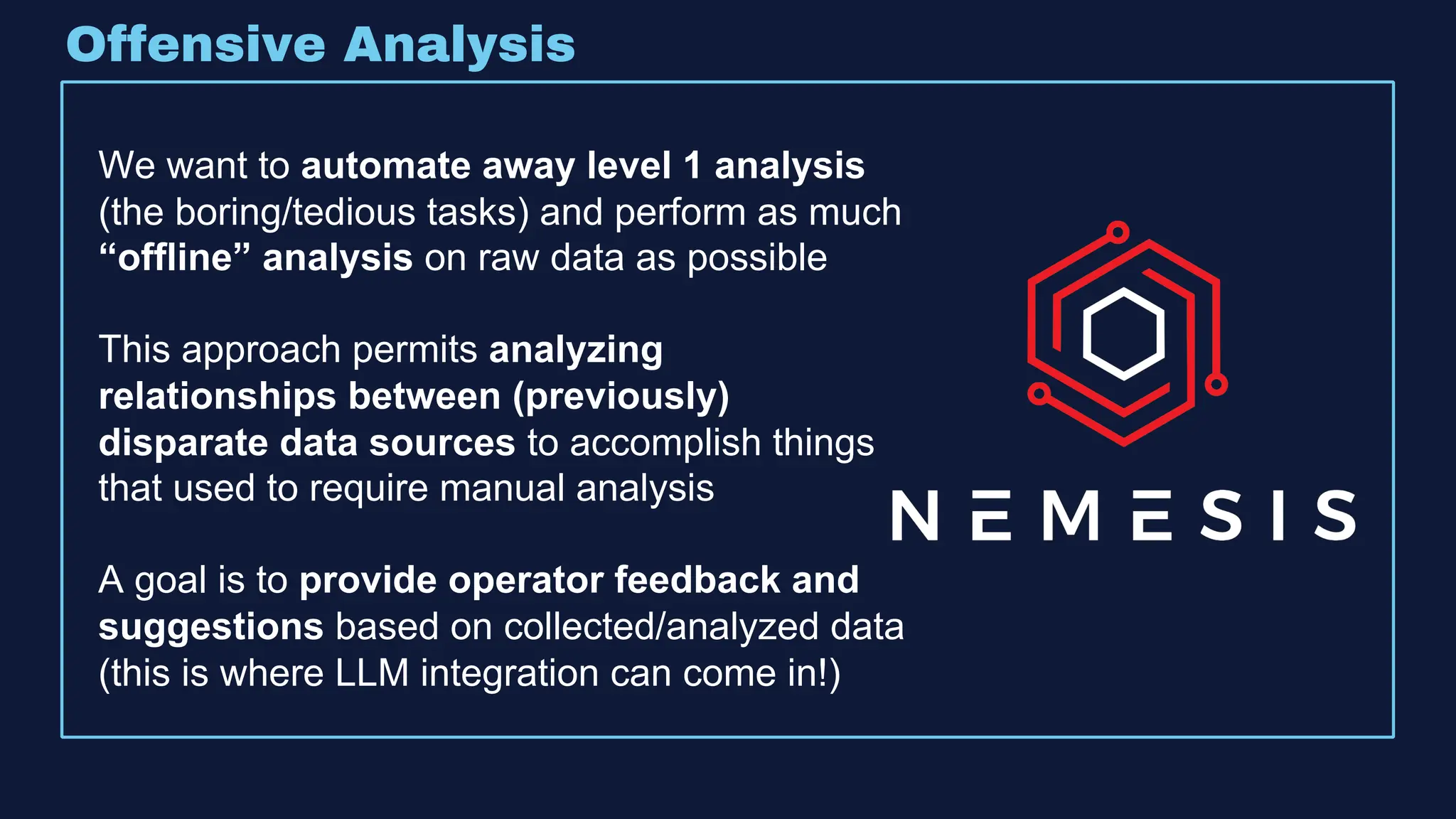 Offensive Analysis
We want to automate away level 1 analysis
(the boring/tedious tasks) and perform as much
“offline” analysis on raw data as possible
This approach permits analyzing
relationships between (previously)
disparate data sources to accomplish things
that used to require manual analysis
A goal is to provide operator feedback and
suggestions based on collected/analyzed data
(this is where LLM integration can come in!)
 