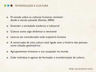 INTRODUÇÃO A CULTURA



O estudo sobre as culturas humanas remetem
desde o século passado (Santos, 2004)

Entender a sociedade moderna e industrial

Cultura como algo dinâmico e renovável

Leva-se em consideração toda trajetória humana

A construção de uma cultura está ligada com a história das pessoas
numa relação geohistórica

Agrupamentos humanos e sua ocupação no mundo

Cada indivíduo é agente de formação e transformação da cultura



                                                  Design numa perspectiva cultural
 