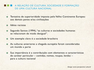 A RELAÇÃO DE CULTURA, SOCIEDADE E FORMAÇÃO
    DE UMA CULTURA NACIONAL


Tentativa de superioridade imposta pelo Velho Continente Europeu
aos demais povos e/ou civilizações

Idéias racistas

Segundo Santos (1994), “as culturas e sociedades humanas
se relacionam de modo desigual”.

Um exemplo claro é a sociedade brasileira

As culturas anteriores a chegada européia foram consideradas
um mundo a parte

Sua importância é a contribuição com elementos e características
de caráter particular – comidas, nomes, roupas, lendas –
para a cultura nacional


                                                  Design numa perspectiva cultural
 