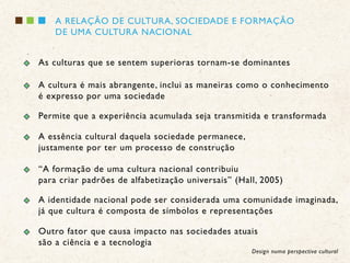 A RELAÇÃO DE CULTURA, SOCIEDADE E FORMAÇÃO
    DE UMA CULTURA NACIONAL


As culturas que se sentem superioras tornam-se dominantes

A cultura é mais abrangente, inclui as maneiras como o conhecimento
é expresso por uma sociedade

Permite que a experiência acumulada seja transmitida e transformada

A essência cultural daquela sociedade permanece,
justamente por ter um processo de construção

“A formação de uma cultura nacional contribuiu
para criar padrões de alfabetização universais” (Hall, 2005)

A identidade nacional pode ser considerada uma comunidade imaginada,
já que cultura é composta de símbolos e representações

Outro fator que causa impacto nas sociedades atuais
são a ciência e a tecnologia
                                                    Design numa perspectiva cultural
 