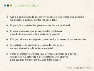 CULTURA E DESIGN



Cabe a complexidade das inter-relações e influências que ocorrem
no processo cultural dentro da sociedade

Populações amazônidas possuem sua herança cultural

É nesse contexto que as sociedades modernas,
a tradição é reinventada a cada nova geração

Daí percebemos os objetos como produção material das sociedades

Os objetos são sistemas estruturados de signos,
ao qual chamamos de cultura material

Surge o ambiente artificial que oferece significados a corpos
disponíveis na natureza e os transforma em objetos
para superar limites, afirma Dias Filho (2007)


                                                    Design numa perspectiva cultural
 