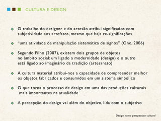 CULTURA E DESIGN



O trabalho do designer e do artesão atribui significados com
subjetividade aos artefatos, mesmo que haja re-significações

“uma atividade de manipulação sistemática de signos” (Ono, 2006)

Segundo Filho (2007), existem dois grupos de objetos
no âmbito social: um ligado a modernidade (design) e o outro
está ligado ao imaginário da tradição (artesanato)

A cultura material atribui-nos a capacidade de compreender melhor
os objetos fabricados e consumidos em um sistema simbólico

O que torna o processo de design em uma das produções culturais
mais importantes na atualidade

A percepção do design vai além do objetivo, lida com o subjetivo

                                                  Design numa perspectiva cultural
 
