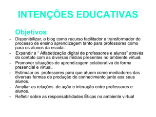 INTENÇÕES EDUCATIVAS Objetivos Disponibilizar, o blog como recurso facilitador e transformador do processo de ensino aprendizagem tanto para professores como para os alunos da escola. -  Expandir a “ Alfabetização digital de professores e alunos” através do contato com as diversas mídias presentes no ambiente virtual. Promover situações de aprendizagem colaborativa de forma presencial e virtual.  Estimular os  professores para que atuem como mediadores das diversas formas de produção do conhecimento junto aos seus alunos. Ampliar as relações  de ação e interação entre professores e alunos. Refletir sobre as responsabilidades Éticas no ambiente virtual  