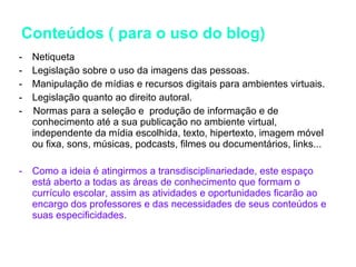 Conteúdos ( para o uso do blog) Netiqueta Legislação sobre o uso da imagens das pessoas. Manipulação de mídias e recursos digitais para ambientes virtuais. Legislação quanto ao direito autoral. -  Normas para a seleção e  produção de informação e de conhecimento até a sua publicação no ambiente virtual, independente da mídia escolhida, texto, hipertexto, imagem móvel ou fixa, sons, músicas, podcasts, filmes ou documentários, links... Como a ideia é atingirmos a transdisciplinariedade, este espaço está aberto a todas as áreas de conhecimento que formam o currículo escolar, assim as atividades e oportunidades ficarão ao encargo dos professores e das necessidades de seus conteúdos e suas especificidades.  