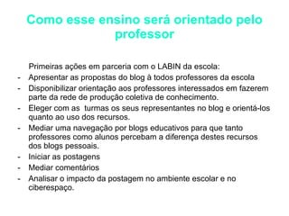 Como esse ensino será orientado pelo professor Primeiras ações em parceria com o LABIN da escola: Apresentar as propostas do blog à todos professores da escola Disponibilizar orientação aos professores interessados em fazerem parte da rede de produção coletiva de conhecimento. Eleger com as  turmas os seus representantes no blog e orientá-los quanto ao uso dos recursos. Mediar uma navegação por blogs educativos para que tanto professores como alunos percebam a diferença destes recursos dos blogs pessoais. Iniciar as postagens  Mediar comentários Analisar o impacto da postagem no ambiente escolar e no ciberespaço. 