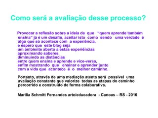 Como será a avaliação desse processo?   Provocar a reflexão sobre a ideia de  que  “quem aprende também ensina” já é um desafio, aceitar isto  como  sendo  uma verdade  é  algo que só acontece com  a experiência,  e espero que  este blog seja  um ambiente aberto a estas experiências aproximando saberes,  diminuindo as distâncias  entre quem ensina e aprende e vice-versa,  enfim mostrando  que  ensinar e aprender junto  com a vida que  acontece  é  o  melhor caminho.  Portanto, através de uma mediação atenta será  possível  uma avaliação constante que valorize  todas as etapas do caminho percorrido e construído de forma colaborativa. Marilia Schmitt Fernandes arte/educadora  - Canoas – RS - 2010 