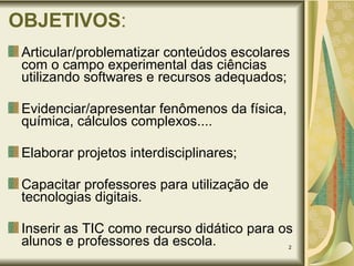 OBJETIVOS : Articular/problematizar conteúdos escolares com o campo experimental das ciências utilizando softwares e recursos adequados; Evidenciar/apresentar fenômenos da física, química, cálculos complexos.... Elaborar projetos interdisciplinares;  Capacitar professores para utilização de tecnologias digitais.  Inserir as TIC como recurso didático para os alunos e professores da escola. 
