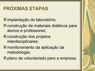 PRÓXIMAS ETAPAS implantação do laboratório; construção de materiais didáticos para alunos e professores; construção dos projetos interdisciplinares; monitoramento da aplicação da metodologia; plano de voluntariado para a empresa. 