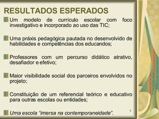 RESULTADOS ESPERADOS Um modelo de currículo escolar com foco investigativo e incorporado ao uso das TIC; Uma práxis pedagógica pautada no desenvolvido de habilidades e competências dos educandos; Professores com um percurso didático atrativo, desafiador e efetivo; Maior visibilidade social dos parceiros envolvidos no projeto; Constituição de um referencial teórico e educativo para outras escolas ou entidades; Uma escola “imersa na contemporaneidade”. 