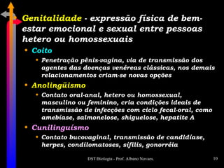 Genitalidade  - expressão física de bem-estar emocional e sexual entre pessoas hetero ou homossexuais Coito Penetração pênis-vagina, via de transmissão dos agentes das doenças venéreas clássicas, nos demais relacionamentos criam-se novas opções Anolingüismo Contato oral-anal, hetero ou homossexual, masculino ou feminino, cria condições ideais de transmissão de infecções com ciclo fecal-oral, como amebíase, salmonelose, shiguelose, hepatite A Cunilinguísmo Contato bucovaginal, transmissão de candidíase, herpes, condilomatoses, sífilis, gonorréia 