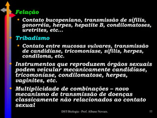 Felação Contato bucopeniano, transmissão de sífilis, gonorréia, herpes, hepatite B, condilomatoses, uretrites, etc... Tribadismo Contato entre mucosas vulvares, transmissão de candidíase, tricomoníase, sífilis, herpes, condiloma, etc. Instrumentos que reproduzem órgãos sexuais podem veicular mecanicamente candidíase, tricomoníase, condilomatose, herpes, vaginites, etc. Multiplicidade de combinações – novo mecanismo de transmissão de doenças classicamente não relacionados ao contato sexual 