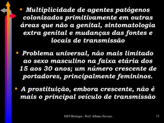 Multiplicidade de agentes patógenos colonizados primitivamente em outras áreas que não a genital, sintomatologia extra genital e mudanças das fontes e locais de transmissão Problema universal, não mais limitado ao sexo masculino na faixa etária dos 15 aos 30 anos; um número crescente de portadores, principalmente femininos. A prostituição, embora crescente, não é mais o principal veículo de transmissão 