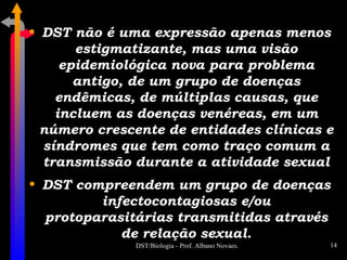 DST não é uma expressão apenas menos estigmatizante, mas uma visão epidemiológica nova para problema antigo, de um grupo de doenças endêmicas, de múltiplas causas, que incluem as doenças venéreas, em um número crescente de entidades clínicas e síndromes que tem como traço comum a transmissão durante a atividade sexual DST compreendem um grupo de doenças infectocontagiosas e/ou protoparasitárias transmitidas através de relação sexual. 