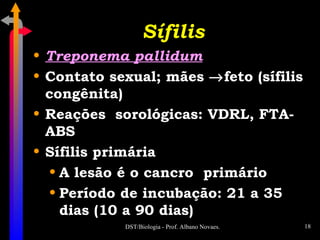 Sífilis Treponema pallidum Contato sexual; mães   feto (sífilis congênita) Reações  sorológicas: VDRL, FTA-ABS Sífilis primária A lesão é o cancro  primário Período de incubação: 21 a 35 dias (10 a 90 dias) 