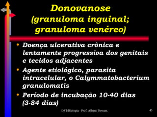 Donovanose (granuloma inguinal; granuloma venéreo) Doença ulcerativa crônica e lentamente progressiva dos genitais e tecidos adjacentes Agente etiológico, parasita intracelular, o Calymmatobacterium granulomatis Período de incubação 10-40 dias (3-84 dias) 