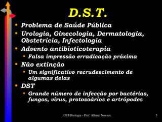 D.S.T. Problema de Saúde Pública Urologia, Ginecologia, Dermatologia, Obstetrícia, Infectologia Advento antibioticoterapia Falsa impressão erradicação próxima Não extinção Um significativo recrudescimento de algumas delas DST Grande número de infecção por bactérias, fungos, vírus, protozoários e artrópodes 