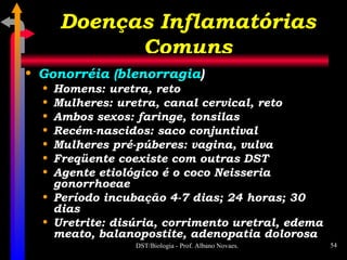 Doenças Inflamatórias Comuns Gonorréia (blenorragia ) Homens: uretra, reto Mulheres: uretra, canal cervical, reto Ambos sexos: faringe, tonsilas Recém-nascidos: saco conjuntival Mulheres pré-púberes: vagina, vulva Freqüente coexiste com outras DST Agente etiológico é o coco Neisseria gonorrhoeae Período incubação 4-7 dias; 24 horas; 30 dias Uretrite: disúria, corrimento uretral, edema meato, balanopostite, adenopatia dolorosa 