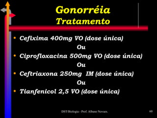 Cefixima 400mg VO (dose única) Ou Ciprofloxacina 500mg VO (dose única) Ou Ceftriaxona 250mg  IM (dose única) Ou Tianfenicol 2,5 VO (dose única) Gonorréia Tratamento 