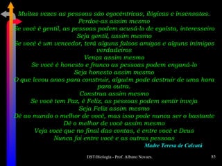 Muitas vezes as pessoas são egocêntricas, ilógicas e insensatas. Perdoe-as assim mesmo Se você é gentil, as pessoas podem acusá-lo de egoísta, interesseiro Seja gentil, assim mesmo Se você é um vencedor, terá alguns falsos amigos e alguns inimigos verdadeiros Vença assim mesmo Se você é honesto e franco as pessoas podem enganá-lo Seja honesto assim mesmo O que levou anos para construir, alguém pode destruir de uma hora para outra. Construa assim mesmo Se você tem Paz, é Feliz, as pessoas podem sentir inveja Seja Feliz assim mesmo Dê ao mundo o melhor de você, mas isso pode nunca ser o bastante Dê o melhor de você assim mesmo Veja você que no final das contas, é entre você e Deus Nunca foi entre você e as outras pessoas Madre Teresa de Calcutá 