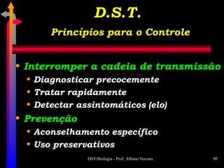 Interromper a cadeia de transmissão Diagnosticar precocemente Tratar rapidamente Detectar assintomáticos (elo) Prevenção Aconselhamento específico Uso preservativos D.S.T.   Princípios para o Controle 