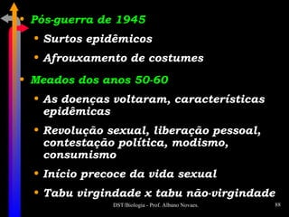 Pós-guerra de 1945 Surtos epidêmicos Afrouxamento de costumes Meados dos anos 50-60 As doenças voltaram, características epidêmicas Revolução sexual, liberação pessoal, contestação política, modismo, consumismo Início precoce da vida sexual Tabu virgindade x tabu não-virgindade 