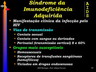 Manifestação clínica da infecção pelo HIV Vias de transmissão Contato sexual Contato com sangue ou derivados Perinatal (transmissão vertical) 8 e 60% Grupos mais susceptíveis Homossexuais Receptores de transfusões sangüíneas (hemofílicos) Viciados em drogas endovenosas Síndrome da  Imunodeficiência Adquirida A I D S 