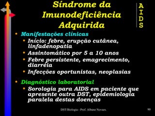Manifestações clínicas Início: febre, erupção cutânea, linfadenopatia Assintomático por 5 a 10 anos Febre persistente, emagrecimento, diarréia Infecções oportunistas, neoplasias Diagnóstico laboratorial Sorologia para AIDS em paciente que apresente outra DST, epidemiologia paralela destas doenças Síndrome da Imunodeficiência Adquirida A I D S 