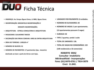 Ficha Técnica•  UNIDADES POR PAVIMENTO: 8 unidades. •  NÚMERO DE ELEVADORES: 03 •  NÚMERO DE VAGAS: 1 por apartamento.    (13 apartamentos possuem 2 vagas) •  SUBSOLO: 02 •  TIPO: 2 quartos, sendo 1 suíte   •  TOTAL DE UNIDADES: 136.•  TOTAL DE VAGAS NO CONDOMÍNIO: 159    (149 residenciais e 10 comerciais) •  ENDEREÇO: Av. Parque Águas Claras, Lt 3885, Águas Claras•  INCORPORAÇÃO: BROOKFIELD INCORPORAÇÕES E                                    MIRANTE INCORPORAÇÕES. •  ARQUITETURA:   ESTRELA CONSULTORIA E ARQUITETURA•  PAISAGISMO: GUILHERME TAKEDA •  DECORAÇÃO DAS ÁREAS COMUNS: AIRES & CINTRA ARQUITETURA•  ÁREA DO TERRENO: 1.890,00 m² •  NÚMERO DE BLOCOS: 01 •  NÚMERO DE PAVIMENTOS: 17 pavimentos tipo,  mezanino    destinado ao lazer e parte do térreo com lojas.  ROBERTO  BRAZ     Consultor  Imobiliário       MB-Brookfield - Incorporações            Fone: (61) 8470-0761 / 7814-3079    Creci:  11.842.