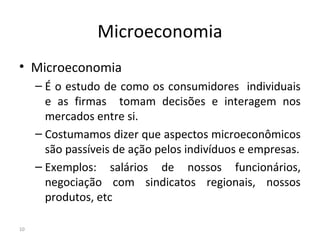 Microeconomia
• Microeconomia
– É o estudo de como os consumidores individuais
e as firmas tomam decisões e interagem nos
mercados entre si.
– Costumamos dizer que aspectos microeconômicos
são passíveis de ação pelos indivíduos e empresas.
– Exemplos: salários de nossos funcionários,
negociação com sindicatos regionais, nossos
produtos, etc
10
 