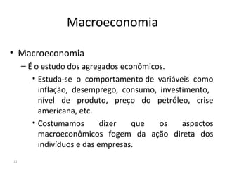 Macroeconomia
• Macroeconomia
– É o estudo dos agregados econômicos.
• Estuda-se o comportamento de variáveis como
inflação, desemprego, consumo, investimento,
nível de produto, preço do petróleo, crise
americana, etc.
• Costumamos dizer que os aspectos
macroeconômicos fogem da ação direta dos
indivíduos e das empresas.
11
 