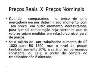 Preços Reais X Preços Nominais
• Quando comparamos o preço de uma
mercadoria em um determinado momento com
seu preço em outro momento, necessitamos,
para que tal comparação seja coerente, que os
valores sejam medidos em relação ao nível geral
de preços.
• Se o salário de um trabalhador aumenta de R$
1000 para R$ 1500, mas o nível de preços
também aumenta 50%, o salário real permanece
constante, ou seja, o poder de compra do
trabalhador não é alterado.
15
 