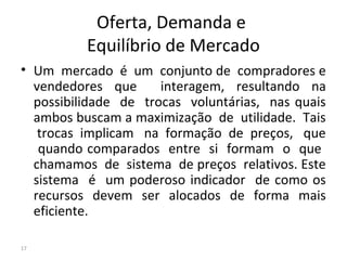 Oferta, Demanda e
Equilíbrio de Mercado
• Um mercado é um conjunto de compradores e
vendedores que interagem, resultando na
possibilidade de trocas voluntárias, nas quais
ambos buscam a maximização de utilidade. Tais
trocas implicam na formação de preços, que
quando comparados entre si formam o que
chamamos de sistema de preços relativos. Este
sistema é um poderoso indicador de como os
recursos devem ser alocados de forma mais
eficiente.
17
 